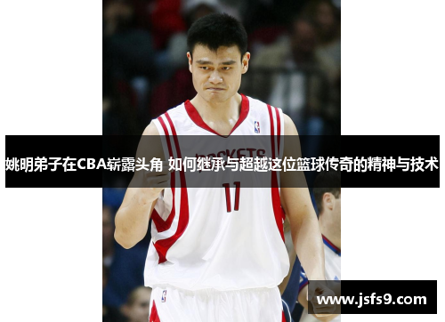 姚明弟子在CBA崭露头角 如何继承与超越这位篮球传奇的精神与技术