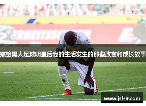 嫁给黑人足球明星后我的生活发生的那些改变和成长故事
