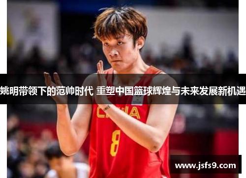 姚明带领下的范帅时代 重塑中国篮球辉煌与未来发展新机遇