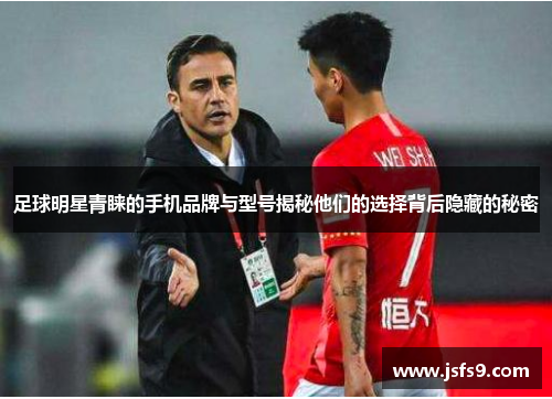 足球明星青睐的手机品牌与型号揭秘他们的选择背后隐藏的秘密