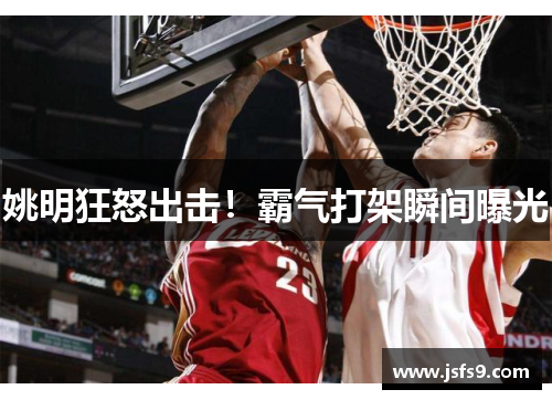 姚明狂怒出击！霸气打架瞬间曝光