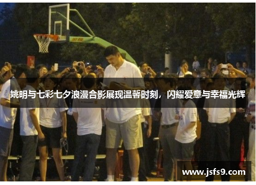 姚明与七彩七夕浪漫合影展现温馨时刻，闪耀爱意与幸福光辉