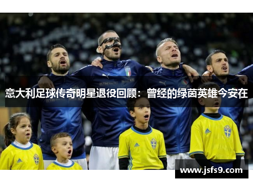 意大利足球传奇明星退役回顾：曾经的绿茵英雄今安在