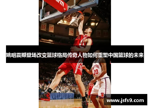 姚明震撼登场改变篮球格局传奇人物如何重塑中国篮球的未来