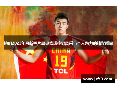 姚明2023年最新照片展现篮球传奇风采与个人魅力的精彩瞬间