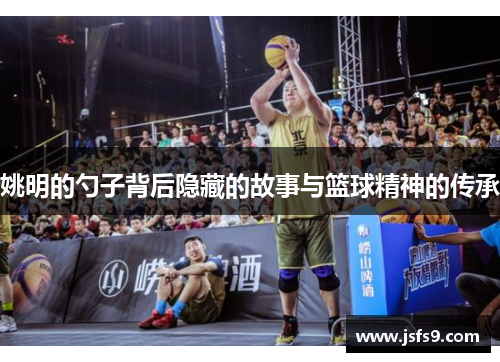 姚明的勺子背后隐藏的故事与篮球精神的传承