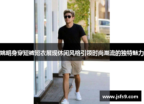 姚明身穿短裤短衣展现休闲风格引领时尚潮流的独特魅力