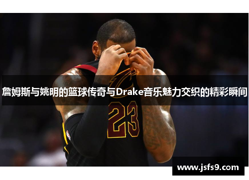詹姆斯与姚明的篮球传奇与Drake音乐魅力交织的精彩瞬间