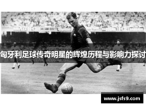 匈牙利足球传奇明星的辉煌历程与影响力探讨