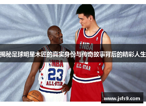 揭秘足球明星木匠的真实身份与传奇故事背后的精彩人生