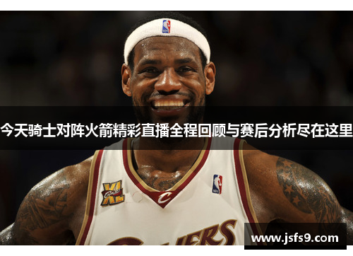 今天骑士对阵火箭精彩直播全程回顾与赛后分析尽在这里